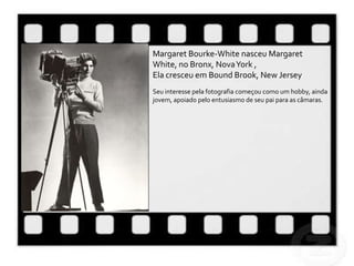 Margaret Bourke-White nasceu Margaret
White, no Bronx, Nova York ,
Ela cresceu em Bound Brook, New Jersey
Seu interesse pela fotografia começou como um hobby, ainda
jovem, apoiado pelo entusiasmo de seu pai para as câmaras.
 
