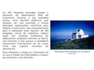 En 1971 Margaret Burbidge acepta a
dirección do Observatorio Real de
Greenwich. Durante o seu mandato
tomou unha decisión polémica, que
resultou ser moi acertada e trouxo
fabulosas repercusións científicas para
España: a busca dun novo emprazamento
para o telescopio Isaac Newton de 100
polgadas. Lonxe de Inglaterra, nalgún
lugar con mellores condicións de
observación. Acabaron elixindo La Palma,
nas Canarias, e isto supuxo o verdadeiro
lanzamento internacional da illa como
unha das capitais mundiais da
astronomía.
Para Margaret e etapa en Greenwich foi
un ano e medio de infelicidades e acabou
por presentar a súa dimisión.
Telescopio Isaac Newton en La Palma
Imaxe: IAC
 
