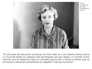 “Un principio de actuación activouse na miña vida: se o teu esforzo choca contra
un muro de pedra ou calquera tipo de bloqueo, tes que atopar un camiño: outro
camiño cara ao obxectivo. Este é o consello que lle dei a moitas mulleres que se
enfrontan a situacións semellantes. Eu dígolles: “inténtao, funciona”.
Imaxe:
University of
Chicago
Photographic
Archive
 