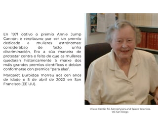 En 1971 obtivo o premio Annie Jump
Cannon e rexeitouno por ser un premio
dedicado a mulleres astrónomas:
considerábao de facto unha
discriminación. Era a súa maneira de
protestar contra o feito de que as mulleres
quedaran historicamente á marxe dos
máis grandes premios científicos e debían
conformarse con premios “para elas”.
Margaret Burbidge morreu aos cen anos
de idade o 5 de abril de 2020 en San
Francisco (EE UU).
Imaxe: Center for Astrophysics and Space Sciences,
UC San Diego
 