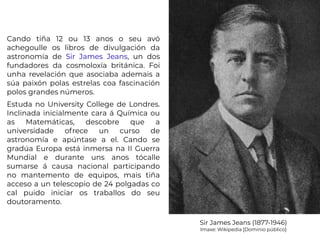 Cando tiña 12 ou 13 anos o seu avó
achegoulle os libros de divulgación da
astronomía de Sir James Jeans, un dos
fundadores da cosmoloxía británica. Foi
unha revelación que asociaba ademais a
súa paixón polas estrelas coa fascinación
polos grandes números.
Estuda no University College de Londres.
Inclinada inicialmente cara á Química ou
as Matemáticas, descobre que a
universidade ofrece un curso de
astronomía e apúntase a el. Cando se
gradúa Europa está inmersa na II Guerra
Mundial e durante uns anos tócalle
sumarse á causa nacional participando
no mantemento de equipos, mais tiña
acceso a un telescopio de 24 polgadas co
cal puido iniciar os traballos do seu
doutoramento.
Sir James Jeans (1877-1946)
Imaxe: Wikipedia [Dominio público]
 