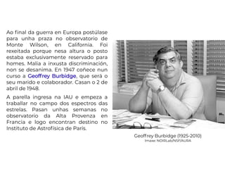 Ao final da guerra en Europa postúlase
para unha praza no observatorio de
Monte Wilson, en California. Foi
rexeitada porque nesa altura o posto
estaba exclusivamente reservado para
homes. Malia a inxusta discriminación,
non se desanima. En 1947 coñece nun
curso a Geoffrey Burbidge, que será o
seu marido e colaborador. Casan o 2 de
abril de 1948.
A parella ingresa na IAU e empeza a
traballar no campo dos espectros das
estrelas. Pasan unhas semanas no
observatorio da Alta Provenza en
Francia e logo encontran destino no
Instituto de Astrofísica de París.
Geoffrey Burbidge (1925-2010)
Imaxe: NOIRLab/NSF/AURA
 