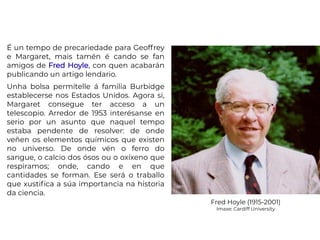 É un tempo de precariedade para Geoffrey
e Margaret, mais tamén é cando se fan
amigos de Fred Hoyle, con quen acabarán
publicando un artigo lendario.
Unha bolsa permítelle á familia Burbidge
establecerse nos Estados Unidos. Agora si,
Margaret consegue ter acceso a un
telescopio. Arredor de 1953 interésanse en
serio por un asunto que naquel tempo
estaba pendente de resolver: de onde
veñen os elementos químicos que existen
no universo. De onde vén o ferro do
sangue, o calcio dos ósos ou o oxíxeno que
respiramos; onde, cando e en que
cantidades se forman. Ese será o traballo
que xustifica a súa importancia na historia
da ciencia.
Fred Hoyle (1915-2001)
Imaxe: Cardiff University
 