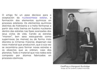 O artigo foi un paso decisivo para a
aceptación da nucleosíntese estelar, a
formación dos elementos químicos en
procesos estelares. Os elementos químicos
distintos do hidróxeno e o helio fórmanse a
partir dos máis lixeiros en fusións nucleares
dentro das estrelas nas fases avanzadas dos
seus ciclos de vida. Cando as estrelas
“morren”, ben sexa estoupando como
supernovas (as menos) ou de forma máis
discreta (a inmensa maioría), dispersan ese
novo material que produciron, que á súa vez
se recombina para formar novas estrelas e
os obxectos que as orbitan, caso dos
planetas. Todo o material que nos rodea está
composto por átomos fabricados en
procesos cósmicos.
Geoffrey e Margaret Burbidge
Imaxe: W. W. Girdner | Caltech Archives
 