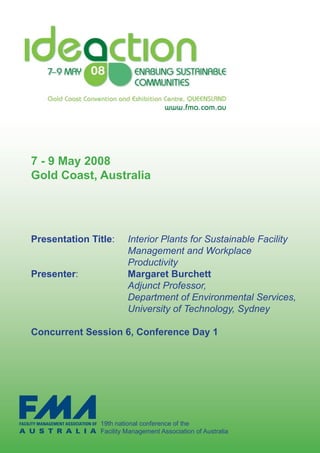 7 - 9 May 2008
Gold Coast, Australia




Presentation Title:	      Interior Plants for Sustainable Facility
                          Management and Workplace
                          Productivity
Presenter:                Margaret Burchett	
	   	   	    	     	      Adjunct Professor,
                          Department of Environmental Services,
                          University of Technology, Sydney

Concurrent Session 6, Conference Day 1




                 19th	national	conference	of	the		
                 Facility	Management	Association	of	Australia
 