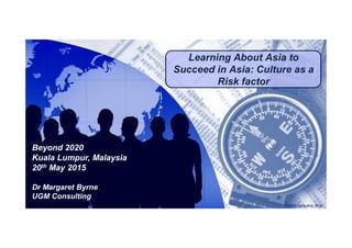 Click to edit Master title styleClick to edit Master title style
Learning About Asia to
Succeed in Asia: Culture as a
Risk factor
© UGM Consulting 2015
Beyond 2020
Kuala Lumpur, Malaysia
20th May 2015
Dr Margaret Byrne
UGM Consulting
 