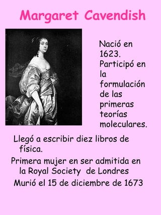 Margaret Cavendish

                     Nació en
                     1623.
                     Participó en
                     la
                     formulación
                     de las
                     primeras
                     teorías
                     moleculares.
 Llegó a escribir diez libros de
  física.
Primera mujer en ser admitida en
  la Royal Society de Londres
 Murió el 15 de diciembre de 1673
 
