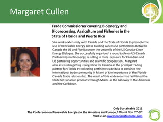 Margaret Cullen Trade Commissioner covering Bioenergy and Bioprocessing, Agriculture and Fisheries in the State of Florida and Puerto Rico 	She works extensively with Canada and the State of Florida to promote the use of Renewable Energy and is building successful partnerships between Canada the US and Florida under the umbrella of the US Canada Clean Energy Dialogue. She successfully organized a round table on US Canada Partnerships in Bioenergy, resulting in more exposure for Canadian and US partnering opportunities and scientific cooperation.. Margaret also assisted in getting recognition for Canada as the principal trading partner for Florida by collecting pertinent trade data to convince the International trade community in Miami of the importance of the Florida-Canada Trade relationship. The result of this endeavour has facilitated the trade for Canadian products through Miami as the Gateway to the Americas and the Caribbean.  Only Sustainable 2011   The Conference on Renewable Energies in the Americas and Europe / Miami Nov. 7th-9th Visit us on www.onlysustainable.com 