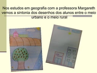 Nos estudos em geografia com a professora Margareth
vemos a sintonia dos desenhos dos alunos entre o meio
                 urbano e o meio rural
 