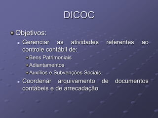 DICOC
Objetivos:
   Gerenciar as atividades           referentes   ao
    controle contábil de:
      Bens Patrimoniais
      Adiantamentos
      Auxílios e Subvenções Sociais
   Coordenar arquivamento de            documentos
    contábeis e de arrecadação
 