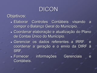 DICON
Objetivos:
    Elaborar Controles Contábeis visando a
     compor o Balanço Geral do Município.
    Coordenar elaboração e atualização do Plano
     de Contas Único do Município.
    Gerenciar os dados referentes a IRRF e
     coordenar a geração e o envio da DIRF à
     SRF.
    Fornecer    informações     Gerenciais    e
     Contábeis.
 