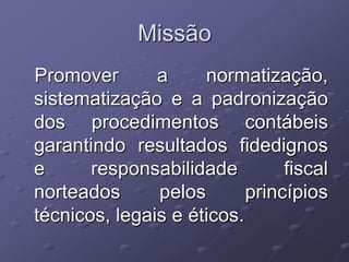 Missão
Promover       a     normatização,
sistematização e a padronização
dos procedimentos contábeis
garantindo resultados fidedignos
e      responsabilidade         fiscal
norteados      pelos       princípios
técnicos, legais e éticos.
 