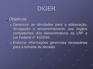 DIGER
Objetivos:
   Gerenciar as atividades para a elaboração,
    divulgação e encaminhamento aos órgãos
    competentes dos demonstrativos da LRF e
    Lei Federal nº 4320/64.
   Elaborar informações gerenciais necessárias
    para a tomada de decisão.
 