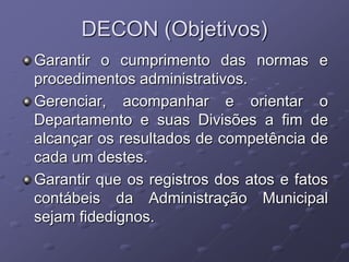 DECON (Objetivos)
Garantir o cumprimento das normas e
procedimentos administrativos.
Gerenciar, acompanhar e orientar o
Departamento e suas Divisões a fim de
alcançar os resultados de competência de
cada um destes.
Garantir que os registros dos atos e fatos
contábeis da Administração Municipal
sejam fidedignos.
 