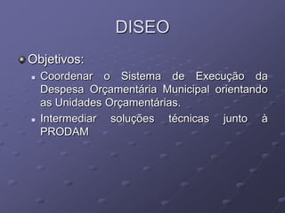 DISEO
Objetivos:
   Coordenar o Sistema de Execução da
    Despesa Orçamentária Municipal orientando
    as Unidades Orçamentárias.
   Intermediar soluções técnicas junto à
    PRODAM
 