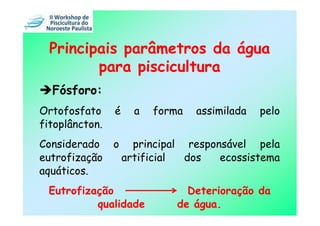 Principais parâmetros da água
         para piscicultura
  Fósforo:
Ortofosfato     é     a   forma   assimilada   pelo
fitoplâncton.
Considerado     o     principal responsável pela
eutrofização        artificial  dos   ecossistema
aquáticos.
 Eutrofização                   Deterioração da
          qualidade           de água.
 