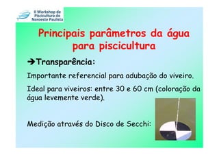 Principais parâmetros da água
          para piscicultura
  Transparência:
Importante referencial para adubação do viveiro.
Ideal para viveiros: entre 30 e 60 cm (coloração da
água levemente verde).


Medição através do Disco de Secchi:
 