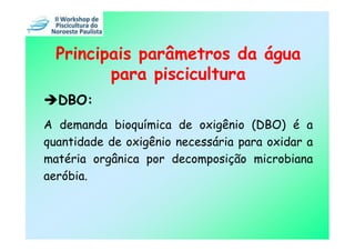 Principais parâmetros da água
         para piscicultura
  DBO:
A demanda bioquímica de oxigênio (DBO) é a
quantidade de oxigênio necessária para oxidar a
matéria orgânica por decomposição microbiana
aeróbia.
 