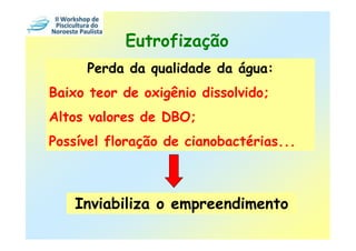 Eutrofização
     Perda da qualidade da água:
Baixo teor de oxigênio dissolvido;
Altos valores de DBO;
Possível floração de cianobactérias...



    Inviabiliza o empreendimento
 