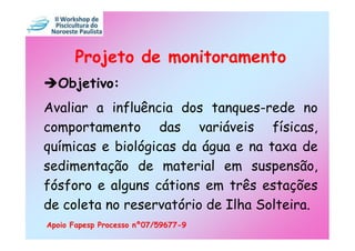 Projeto de monitoramento
  Objetivo:
Avaliar a influência dos tanques-rede no
comportamento das variáveis físicas,
químicas e biológicas da água e na taxa de
sedimentação de material em suspensão,
fósforo e alguns cátions em três estações
de coleta no reservatório de Ilha Solteira.
Apoio Fapesp Processo nº07/59677-9
 