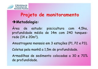 Projeto de monitoramento
  Metodologia:
Àrea de estudo: piscicultura com 4,5ha,
profundidade média de 14m com 240 tanques-
rede (14 e 20m3).
Amostragens mensais em 3 estações (P1, P2 e P3).
Coletas pela manhã a 1,5m de profundidade.
Armadilhas de sedimento colocadas a 30 e 70%
de profundidade.
 