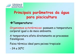 Principais parâmetros da água
          para piscicultura
  Temperatura:
Organismos ectotérmicos: possuem a temperatura
corporal igual a do meio ambiente.
A temperatura afeta diretamente os processos
fisiológicos.
Faixa térmica ideal para peixes tropicais:
- 24 a 30ºC
 