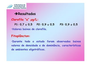 Resultados
Clorofila “a”     g/L:
  P1: 0,7 ± 0,5     P2: 0,9 ± 0,5    P3: 0,9 ± 0,5
•Valores baixos de clorofila.

Fitoplâncton:
•Durante todo o estudo foram observados baixos
valores de densidade e de dominância, características
de ambientes oligotróficos.
 