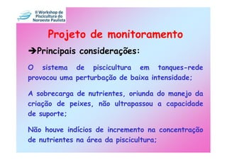 Projeto de monitoramento
  Principais considerações:
O sistema de piscicultura em tanques-rede
provocou uma perturbação de baixa intensidade;

A sobrecarga de nutrientes, oriunda do manejo da
criação de peixes, não ultrapassou a capacidade
de suporte;

Não houve indícios de incremento na concentração
de nutrientes na área da piscicultura;
 