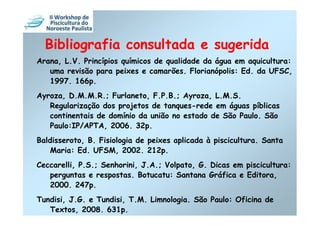 Bibliografia consultada e sugerida
Arana, L.V. Princípios químicos de qualidade da água em aquicultura:
   uma revisão para peixes e camarões. Florianópolis: Ed. da UFSC,
   1997. 166p.
Ayroza, D.M.M.R.; Furlaneto, F.P.B.; Ayroza, L.M.S.
   Regularização dos projetos de tanques-rede em águas píblicas
   continentais de domínio da união no estado de São Paulo. São
   Paulo:IP/APTA, 2006. 32p.
Baldisseroto, B. Fisiologia de peixes aplicada à piscicultura. Santa
    Maria: Ed. UFSM, 2002. 212p.
Ceccarelli, P.S.; Senhorini, J.A.; Volpato, G. Dicas em piscicultura:
   perguntas e respostas. Botucatu: Santana Gráfica e Editora,
   2000. 247p.
Tundisi, J.G. e Tundisi, T.M. Limnologia. São Paulo: Oficina de
   Textos, 2008. 631p.
 