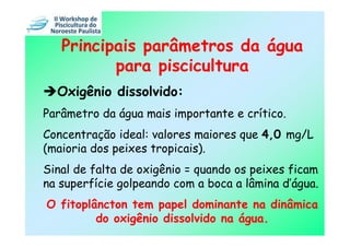 Principais parâmetros da água
          para piscicultura
  Oxigênio dissolvido:
Parâmetro da água mais importante e crítico.
Concentração ideal: valores maiores que 4,0 mg/L
(maioria dos peixes tropicais).
Sinal de falta de oxigênio = quando os peixes ficam
na superfície golpeando com a boca a lâmina d’água.
O fitoplâncton tem papel dominante na dinâmica
         do oxigênio dissolvido na água.
 