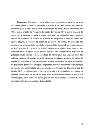 Conclusão: O trabalho com famílias ocorre em contextos variados; na área 
da saúde, pode ocorrer no ambiente hospitalar e na comunidade. Os anos 90 
trouxeram para o setor saúde uma revalorização do tema Família culminando, em 
1994, com a criação do Programa de Saúde da Família (PSF), com a proposta de 
reacender a atenção primária à saúde centrada nas dimensões comunidade e 
família. O Ministério da Saúde, na tentativa de reorganizar a atenção básica em 
saúde, assumiu o desafio da estratégia de saúde da família, em baseada nos 
princípios da universalidade, equidade e integralidade da assistência8. A abordagem 
no PSF é a atenção centrada na família, a qual é vista e entendida a partir do seu 
ambiente físico e social. Essa prática propicia uma compreensão ampliada do 
processo saúde-doença e da necessidade de intervenções que vão para além das 
práticas curativas. O objetivo geral do programa é melhorar o estado de saúde da 
população, mediante a construção de um modelo assistencial de atenção baseado 
na prevenção, promoção, proteção, diagnóstico precoce, tratamento e recuperação 
da saúde, em conformidade com os princípios e diretrizes do Sistema Único de 
Saúde (SUS) e dirigido aos indivíduos, à família e à comunidade; incorporar os 
agentes comunitários de saúde ao SUS, com a finalidade de contribuir para a sua 
consolidação, bem como na construção de um novo modelo assistencial, mais 
compatível com as necessidades da população. 
10 
 