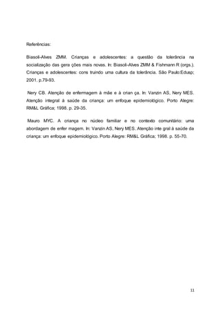 11 
Referências: 
Biasoli-Alves ZMM. Crianças e adolescentes: a questão da tolerância na 
socialização das gera ções mais novas. In: Biasoli-Alves ZMM & Fishmann R (orgs.). 
Crianças e adolescentes: cons truindo uma cultura da tolerância. São Paulo:Edusp; 
2001. p.79-93. 
Nery CB. Atenção de enfermagem à mãe e à crian ça. In: Vanzin AS, Nery MES. 
Atenção integral à saúde da criança: um enfoque epidemiológico. Porto Alegre: 
RM&L Gráfica; 1998. p. 29-35. 
Mauro MYC. A criança no núcleo familiar e no contexto comunitário: uma 
abordagem de enfer magem. In: Vanzin AS, Nery MES. Atenção inte gral à saúde da 
criança: um enfoque epidemiológico. Porto Alegre: RM&L Gráfica; 1998. p. 55-70. 
