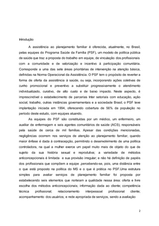 2 
Introdução 
A assistência ao planejamento familiar é oferecida, atualmente, no Brasil, 
pelas equipes do Programa Saúde da Família (PSF), um modelo de política pública 
de saúde que traz a proposta do trabalho em equipe, de vinculação dos profissionais 
com a comunidade e de valorização e incentivo à participação comunitária. 
Corresponde a uma das sete áreas prioritárias de intervenção na atenção básica, 
definidas na Norma Operacional da Assistência. O PSF tem o propósito de reverter a 
forma de oferta da assistência à saúde, ou seja, incorporando ações coletivas de 
cunho promocional e preventivo a substituir progressivamente o atendimento 
individualizado, curativo, de alto custo e de baixo impacto. Neste aspecto, é 
imprescindível o estabelecimento de parcerias Inter setoriais com educação, ação 
social, trabalho, outras instâncias governamentais e a sociedade Brasil, o PSF teve 
implantação iniciada em 1994, oferecendo cobertura de 56% da população no 
período deste estudo, com equipes atuando. 
As equipes do PSF são constituídas por um médico, um enfermeiro, um 
auxiliar de enfermagem e seis agentes comunitários de saúde (ACS), responsáveis 
pela saúde de cerca de mil famílias. Apesar das condições mencionadas, 
negligências ocorrem nos serviços de atenção ao planejamento familiar, quando 
maior ênfase é dada à contracepção, permitindo o desenvolvimento de uma política 
controladora, na qual a mulher exerce um papel muito mais de objeto do que de 
sujeito da sua história sexual e reprodutiva; a variedade de métodos 
anticoncepcionais é limitada e sua provisão irregular; e não há definição de papéis 
dos profissionais que compõem a equipe ,percebendo-se, pois, uma distância entre 
o que está proposto na política do MS e o que é prática no PSF.Uma estrutura 
simples para avaliar serviços de planejamento familiar foi proposta por 
estabelecendo seis elementos que norteiam a qualidade nessa área: oferta e livre 
escolha dos métodos anticoncepcionais; informação dada ao cliente; competência 
técnica profissional; relacionamento interpessoal profissional cliente; 
acompanhamento dos usuários; e rede apropriada de serviços, sendo a avaliação 
 