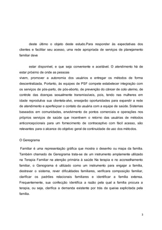 deste último o objeto deste estudo.Para responder às expectativas dos 
clientes e facilitar seu acesso, uma rede apropriada de serviços de planejamento 
familiar deve 
estar disponível, e que seja conveniente e aceitável. O atendimento há de 
estar próximo de onde as pessoas 
vivem, promover a autonomia dos usuários e entregar os métodos de forma 
descentralizada. Portanto, às equipes de PSF compete estabelecer integração com 
os serviços de pós-parto, de pós-aborto, de prevenção do câncer de colo uterino, de 
controle das doenças sexualmente transmissíveis, pois, tendo nas mulheres em 
idade reprodutiva sua clientela-alvo, ensejarão oportunidades para expandir a rede 
de atendimento e aperfeiçoar o contato da usuária com a equipe de saúde. Sistemas 
baseados em comunidades, envolvimento de pontos comerciais e operações nos 
próprios serviços de saúde que incentivem o retorno das usuárias de métodos 
anticoncepcionais para um fornecimento de contraceptivo com fácil acesso, são 
relevantes para o alcance do objetivo geral de continuidade de uso dos métodos. 
3 
O Genograma 
Familiar é uma representação gráfica que mostra o desenho ou mapa da família. 
Também chamado de Genograma trata-se de um instrumento amplamente utilizado 
na Terapia Familiar na atenção primária à saúde Na terapia e no aconselhamento 
familiar, o Genograma é utilizado como um instrumento para engajar a família, 
destravar o sistema, rever dificuldades familiares, verificara composição familiar, 
clarificar os padrões relacionais familiares e identificar a família extensa. 
Frequentemente, sua confecção identifica a razão pela qual a família procura a 
terapia, ou seja, clarifica a demanda existente por trás da queixa explicitada pela 
família. 
 