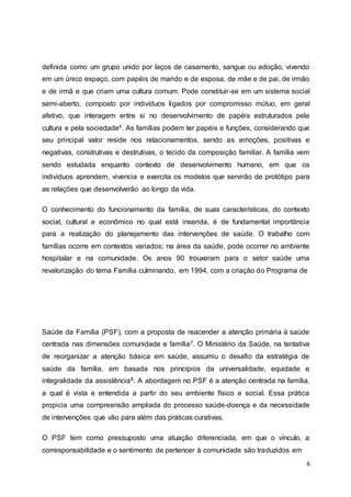 definida como um grupo unido por laços de casamento, sangue ou adoção, vivendo 
em um único espaço, com papéis de marido e de esposa, de mãe e de pai, de irmão 
e de irmã e que criam uma cultura comum. Pode constituir-se em um sistema social 
semi-aberto, composto por indivíduos ligados por compromisso mútuo, em geral 
afetivo, que interagem entre si no desenvolvimento de papéis estruturados pela 
cultura e pela sociedade4. As famílias podem ter papéis e funções, considerando que 
seu principal valor reside nos relacionamentos, sendo as emoções, positivas e 
negativas, construtivas e destrutivas, o tecido da composição familiar. A família vem 
sendo estudada enquanto contexto de desenvolvimento humano, em que os 
indivíduos aprendem, vivencia e exercita os modelos que servirão de protótipo para 
as relações que desenvolverão ao longo da vida. 
O conhecimento do funcionamento da família, de suas características, do contexto 
social, cultural e econômico no qual está inserida, é de fundamental importância 
para a realização do planejamento das intervenções de saúde. O trabalho com 
famílias ocorre em contextos variados; na área da saúde, pode ocorrer no ambiente 
hospitalar e na comunidade. Os anos 90 trouxeram para o setor saúde uma 
revalorização do tema Família culminando, em 1994, com a criação do Programa de 
Saúde da Família (PSF), com a proposta de reacender a atenção primária à saúde 
centrada nas dimensões comunidade e família7. O Ministério da Saúde, na tentativa 
de reorganizar a atenção básica em saúde, assumiu o desafio da estratégia de 
saúde da família, em basada nos princípios da universalidade, equidade e 
integralidade da assistência8. A abordagem no PSF é a atenção centrada na família, 
a qual é vista e entendida a partir do seu ambiente físico e social. Essa prática 
propicia uma compreensão ampliada do processo saúde-doença e da necessidade 
de intervenções que vão para além das práticas curativas. 
O PSF tem como pressuposto uma atuação diferenciada, em que o vínculo, a 
corresponsabilidade e o sentimento de pertencer à comunidade são traduzidos em 
6 
 
