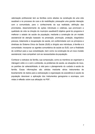 valorização profissional; tem as famílias como aliadas na construção de uma vida 
saudável e no processo de cura e de reabilitação; pressupõe uma grande interação 
com a comunidade, para o conhecimento da sua realidade, definição das 
prioridades, desenvolvimento de ações individuais e coletivas, que promovam a 
qualidade de vida na direção do município saudável.O objetivo geral do programa é 
melhorar o estado de saúde da população, mediante a construção de um modelo 
assistencial de atenção baseado na prevenção, promoção, proteção, diagnóstico 
precoce, tratamento e recuperação da saúde, em conformidade com os princípios e 
diretrizes do Sistema Único de Saúde (SUS) e dirigido aos indivíduos, à família e à 
comunidade; incorporar os agentes comunitários de saúde ao SUS, com a finalidade 
de contribuir para a sua consolidação, bem como na construção de um novo modelo 
assistencial, mais compatível com as necessidades da população. 
Conhecer a estrutura da família, sua composição, como os membros se organizam e 
interagem entre si e com o ambiente, os problemas de saúde, as situações de risco, 
os padrões de vulnerabilidade, é vital para o planejamento do cuidado à saúde da 
família. Essas informações são obtidas mediante vários instrumentos de 
levantamento de dados para a estruturação e organização da assistência à saúde da 
população descrever a aplicação dos instrumentos genograma e ecomapa, com 
vistas à reflexão sobre sua utilização no PSF. 
7 
 