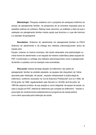 Metodologia: Pesquisa avaliativa com o propósito de averiguara dinâmica do 
serviço de planejamento familiar, na perspectiva de se encontrar respostas para as 
questões práticas do cotidiano. Reforça esse raciocínio, ao enfatizar a ideia de que a 
avaliação em planejamento familiar mostra aquilo que funciona e o que não funciona 
e o exemplo do genograma. 
Resultados: Dinâmica do atendimento em planejamento familiar no PSFA 
dinâmica de atendimento e de entrega dos métodos anticoncepcionais variou de 
equipe para 
Equipe, inclusive no mesmo município, não sendo observada uma padronização ou 
rotina formal de atendimento a ser seguida de maneira sistemática pelas equipes de 
PSF. A prescrição e a entrega dos métodos anticoncepcionais como o planejamento 
da família e cuidados com as doenças mais acometidas. 
9 
Discussão: Apesar da larga atuação do enfermeiro nas ações de 
planejamento familiar na unidade estudada, as equipes não dispunham de “rotina 
aprovada pela “Instituição de saúde”, requisito indispensável à prática legal do 
enfermeiro, conforme enunciado na “Lei do Exercício Profissional” (Lei no.7.498), de 
25 de junho de 1986, regulamentada pelo Decreto no. 94.406, de 8 de junho de 
1987.No aspecto privativo de sua atuação e como integrante da equipe de saúde, no 
caso a equipe do PSF, referida lei determina que compete ao enfermeiro: “realizar a 
prescrição de medicamentos estabelecidos em programas de saúde pública 
e em rotina aprovada pela instituição de saúde. 
 