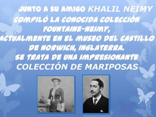 Junto a su amigoKHALIL NEIMY
compilólaconocidacolección
Fountaine-Neimy,
actualmenteenelmuseodelcastillo
deNorwich,Inglaterra.
Setratadeunaimpresionante
COLECCIÓN DE MARIPOSAS
 