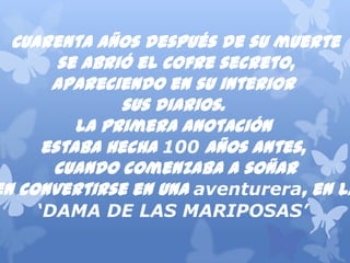 Cuarentaañosdespuésdesumuerte
seabrióelcofresecreto,
apareciendoensuinterior
susdiarios.
Laprimeraanotación
estabahecha100 añosantes,
cuandocomenzabaasoñar
enconvertirseenunaaventurera,enla
‘DAMA DE LAS MARIPOSAS’
 