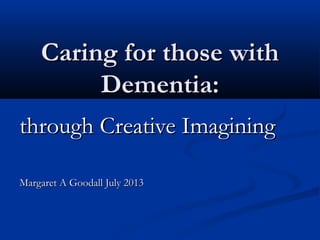 Caring for those withCaring for those with
Dementia:Dementia:
through Creative Imaginingthrough Creative Imagining
Margaret A Goodall July 2013Margaret A Goodall July 2013
 