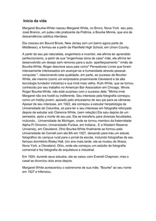 Início da vida
Margaret Bourke-White nasceu Margaret White, no Bronx, Nova York seu pais,
José Branco, um judeu não praticante da Polônia, e Bourke Minnie, que era de
descendência católica irlandesa.

Ela cresceu em Bound Brook, New Jersey (em um bairro agora parte de
Middlesex), e formou-se a partir de Plainfield High School, em Union County.

A partir de seu pai naturalista, engenheiro e inventor, ela afirma ter aprendido
perfeccionismo, a partir de sua "engenhosa dona de casa" mãe, ela afirma ter
desenvolvido um desejo sem remorso para o auto- aperfeiçoamento " irmão de
Bourke-White, Roger descreve seus pais como" Pensadores Livres que foram
intensamente interessados em avançar-se a humanidade através pessoal.
conquista ", relacionando esta qualidade, em parte, ao sucesso de Bourke-
White, ele mesmo (como um empresário proeminente Cleveland e de alta
tecnologia fundador indústria) e sua irmã mais velha, Ruth White, que se tornou
conhecido por seu trabalho no American Bar Association em Chicago, Illinois
Roger Bourke-White, não está surpreso com o sucesso dela: "Minha irmã
Margaret não era hostil ou indiferente. Seu interesse pela fotografia começou
como um hobby jovem, apoiado pelo entusiasmo de seu pai para as câmaras.
Apesar de seu interesse, em 1922, ela começou a estudar herpetologia da
Universidade de Columbia, só para ter o seu interesse em fotografia reforçada
depois de estudar sob Clarence White, (sem relação) Ela saiu depois de um
semestre, após a morte de seu pai, Ela se transferiu para diversas faculdades,
incluindo:.. Universidade de Michigan, onde se tornou membro da fraternidade
Alpha Pi Omicron; Universidade Purdue, em Indiana;. E a Western Reserve
University, em Cleveland, Ohio Bourke-White finalmente se formou pela
Universidade de Cornell com ela BA em 1927, deixando para trás um estudo
fotográfico do campus rural para o jornal da escola, incluindo fotografias de seu
famoso dormitório Risley Hall. Um ano mais tarde, ela se mudou de Ithaca,
Nova York, a Cleveland, Ohio, onde ela começou um estúdio de fotografia
comercial e fez fotografia de arquitetura e industrial.

Em 1924, durante seus estudos, ela se casou com Everett Chapman, mas o
casal se divorciou dois anos depois.

Margaret White acrescentou o sobrenome de sua mãe, "Bourke" ao seu nome
em 1927 e hifenizou.
 
