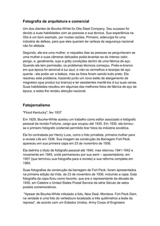 Fotografia de arquitetura e comercial
Um dos clientes de Bourke-White foi Otis Steel Company. Seu sucesso foi
devido a suas habilidades com as pessoas e sua técnica. Sua experiência na
Otis é um bom exemplo. por muitas razões. Primeiro, siderurgia foi uma
indústria de defesa, para que eles queriam ter certeza de segurança nacional
não foi afetada.

Segundo, ela era uma mulher, e naqueles dias as pessoas se perguntavam se
uma mulher e suas câmeras delicados podia levantar-se do intenso calor,
perigo, e, geralmente, sujo e gritty condições dentro de uma fábrica de aço.
Quando ela tem permissão, os problemas técnicos começou. Preto-e-branco
em que época foi sensível à luz azul, e não os vermelhos e laranjas de aço
quente - ela podia ver a beleza, mas as fotos foram saindo tudo preto. Ela
resolveu este problema, trazendo junto um novo estilo de alargamento de
magnésio (que produz luz branca) e ter assistentes mantê-los à luz suas cenas.
Suas habilidades resultou em algumas das melhores fotos de fábrica de aço da
época, e estes lhe rendeu atenção nacional.



Fotojornalismo
"Flood Kentucky", fev 1937

Em 1929, Bourke-White aceitou um trabalho como editor associado e fotógrafo
pessoal da revista Fortune, cargo que ocupou até 1935. Em 1930, ela tornou-
se o primeiro fotógrafo ocidental permitido tirar fotos da indústria soviética.

Ela foi contratada por Henry Luce, como o foto jornalista, primeira mulher para
a revista Life em 1936. Sua imagem da construção da Barragem Fort Peck
apareceu em sua primeira capa em 23 de novembro de 1936.

Ela detinha o título de fotógrafo pessoal até 1940, mas retornou 1941-1942 e
novamente em 1945, onde permaneceu por sua semi – aposentadoria, em
1957 (que terminou sua fotografia para a revista) e sua reforma completa em
1969.

Suas fotografias da construção da barragem de Fort Peck, foram apresentados
na primeira edição da Vida, de 23 de novembro de 1936, incluindo a capa. Esta
fotografia da capa ficou como favorito, que era o representante da década de
1930, em Celebre o United States Postal Service da série Século de selos
postais comemorativos.

 "Apesar de Bourke-White intitulado a foto, New Deal, Montana: Fort Peck Dam,
na verdade é uma foto do vertedouro localizado a três quilômetros a leste da
represa", de acordo com um Estados Unidos, Army Corps of Engineers
 