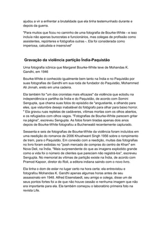 ajudou a vir a enfrentar a brutalidade que ela tinha testemunhado durante e
depois da guerra.

"Para muitos que ficou no caminho de uma fotografia de Bourke-White - e isso
incluía não apenas burocratas e funcionários, mas colegas de profissão como
assistentes, repórteres e fotógrafos outras -. Ela foi considerada como
imperiosa, calculista e insensível"



Gravação da violência partição Índia-Paquistão
Uma fotografia icônica que Margaret Bourke-White teve de Mohandas K.
Gandhi, em 1946

Bourke-White é conhecido igualmente bem tanto na Índia e no Paquistão por
suas fotografias de Gandhi em sua roda de fundador do Paquistão, Mohammed
Ali Jinnah, ereto em uma cadeira.

Ela também foi "um dos cronistas mais eficazes" da violência que eclodiu na
independência e partilha da Índia e do Paquistão, de acordo com Somini
Sengupta, que chama suas fotos do episódio de "angustiante, e olhando para
eles, que vislumbre desejo inabalável do fotógrafo para olhar para baixo horror.
" Ela gravou ruas repletas de cadáveres, vítimas mortas com os olhos abertos,
e os refugiados com olhos vagos. "Fotografias de Bourke-White parecem gritar
na página", escreveu Sengupta. As fotos foram tiradas apenas dois anos
depois de Bourke-White fotografou a Buchenwald recentemente capturado.

Sessenta e seis de fotografias de Bourke-White da violência foram incluídos em
uma reedição do romance de 2006 Khushwant Singh 1956 sobre o rompimento
de trem, para o Paquistão. Em conexão com a reedição, muitas das fotografias
no livro foram exibidas no "posh mercado de compras do centro de Khan" em
Nova Deli, na Índia. "Mais surpreendente do que as imagens explodido grande
como a vida foi o número de clientes que pareciam não registrá-los", escreveu
Sengupta. No memorial às vítimas de partição existe na Índia, de acordo com
Pramod Kapoor, diretor do Roli, a editora indiana saindo com o novo livro.

Ela tinha o dom de estar no lugar certo na hora certa: ela entrevistou e
fotografou Mohandas K. Gandhi apenas algumas horas antes de seu
assassinato em 1948. Alfred Eisenstaedt, seu amigo e colega, disse um de
seus pontos fortes foi a de que não houve cessão e nenhuma imagem que não
era importante para ela. Ela também começou o laboratório primeira foto na
revista Life.
 