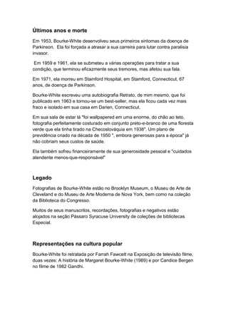 Últimos anos e morte
Em 1953, Bourke-White desenvolveu seus primeiros sintomas da doença de
Parkinson. Ela foi forçada a atrasar a sua carreira para lutar contra paralisia
invasor.

 Em 1959 e 1961, ela se submeteu a várias operações para tratar a sua
condição, que terminou eficazmente seus tremores, mas afetou sua fala.

Em 1971, ela morreu em Stamford Hospital, em Stamford, Connecticut, 67
anos, de doença de Parkinson.

Bourke-White escreveu uma autobiografia Retrato, de mim mesmo, que foi
publicado em 1963 e tornou-se um best-seller, mas ela ficou cada vez mais
fraco e isolado em sua casa em Darien, Connecticut.

Em sua sala de estar lá "foi wallpapered em uma enorme, do chão ao teto,
fotografia perfeitamente costurado em conjunto preto-e-branco de uma floresta
verde que ela tinha tirado na Checoslováquia em 1938". Um plano de
previdência criado na década de 1950 ", embora generosas para a época" já
não cobriam seus custos de saúde.

Ela também sofreu financeiramente de sua generosidade pessoal e "cuidados
atendente menos-que-responsável"



Legado
Fotografias de Bourke-White estão no Brooklyn Museum, o Museu de Arte de
Cleveland e do Museu de Arte Moderna de Nova York, bem como na coleção
da Biblioteca do Congresso.

Muitos de seus manuscritos, recordações, fotografias e negativos estão
alojados na seção Pássaro Syracuse University de coleções de bibliotecas
Especial.



Representações na cultura popular
Bourke-White foi retratada por Farrah Fawcett na Exposição de televisão filme,
duas vezes: A história de Margaret Bourke-White (1989) e por Candice Bergen
no filme de 1982 Gandhi.
 