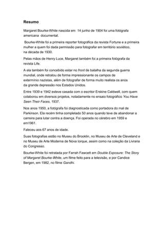 Resumo

Margaret Bourke-White nascida em 14 junho de 1904 foi uma fotógrafa
americana documental.

 Bourke-White foi a primeira reporter fotográfica da revista Fortune e a primeira
mulher a quem foi dada permissão para fotografar em território soviético,
na década de 1930.

Pelas mãos de Henry Luce, Margaret também foi a primeira fotógrafa da
revista Life.
A ela também foi concebido estar no front de batalha da segunda guerra
mundial, onde retratou de forma impressionante os campos de
extermínio nazistas, além de fotografar de forma muito realista os anos
da grande depressão nos Estados Unidos.
Entre 1939 e 1942 esteve casada com o escritor Erskine Caldwell, com quem
colaborou em diversos projetos, notadamente no ensaio fotográfico You Have
Seen Their Faces, 1937.

Nos anos 1950, a fotógrafa foi diagnosticada como portadora do mal de
Parkinson. Ela recém tinha completado 50 anos quando teve de abandonar a
carreira para lutar contra a doença. Foi operada no cérebro em 1959 e
em1961.

Faleceu aos 67 anos de idade.

Suas fotografias estão no Museu do Brooklin, no Museu de Arte de Cleveland e
no Museu de Arte Moderna de Nova Iorque, assim como na coleção da Livraria
do Congresso.
Bourke-White foi retratada por Farrah Fawcett em Double Exposure: The Story
of Margaret Bourke-White, um filme feito para a televisão, e por Candice
Bergen, em 1982, no filme Gandhi.
 