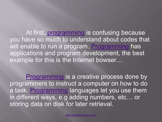At first, programming is confusing because
you have so much to understand about codes that
will enable to run a program. Programming has
applications and program development, the best
example for this is the Internet bowser…

       Programming is a creative process done by
programmers to instruct a computer on how to do
a task. Programming languages let you use them
in different ways, e.g adding numbers, etc… or
storing data on disk for later retrieval.
                   http://eglobiotraining.com/
 