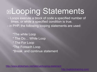 Looping                          Statements
  - Loops execute a block of code a specified number of
    times, or while a specified condition is true.
 - in PHP, the following looping statements are used:

      *The while Loop
      * The Do… While Loop
      * The For Loop
      *The Foreach Loop
      *Break and continue statement



http://www.slideshare.net/ilakkiya/looping-statement
                                                       http://eglobiotraining.com/
 