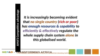 It is increasingly becoming evident
that no single country (rich or poor)
has enough resources & capability to
efficiently & effectively regulate the
whole supply chain system alone in
this globalised world.
AMA’S
Competitive
advantage
1st
AMA Stakeholders Consultation Meeting, 20-22 February 2017, Birchwood Hotel, Johannesburg, South Africa
 