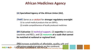 African Medicines Agency
(A) Specialized Agency of the African Union (AU),
(THAT) Serve as a catalyst for stronger regulatory oversight
(1) to curtail medical products that are SSFFCs,
(2) enable competitiveness of locally produced medicines
(BY) Galvanize (1) technical support, (2) expertise in various
countries and RECs, and (3) resources at a scale that cannot
be matched at national or regional level.
(TO) increase availability of affordable, quality, safe and
efficacious medical products on the continent.
1st
AMA Stakeholders Consultation Meeting, 20-22 February 2017, Birchwood Hotel, Johannesburg, South Africa
 