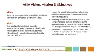 AMA Vision, Mission & Objectives
Vision
To be the leader in creating an enabling regulatory
environment for medical products in Africa.
Mission
To protect public health and promote
pharmaceutical sector development in Africa by
ensuring that medical products in use meet
internationally recognized standards of quality,
safety and efficacy.
Objectives
• ensure the coordination and strengthening of
continental initiatives to harmonize medical
products regulation;
• provide guidance and technical support to, and
complement and enhance the efforts of, the
regional economic communities (RECs), regional
health organizations (RHOs) and Member States,
• contribute to improving access to quality, safe
and efficacious medical products and health
technologies on the continent.
1st
AMA Stakeholders Consultation Meeting, 20-22 February 2017, Birchwood Hotel, Johannesburg, South Africa
 